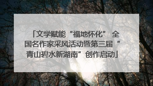 文学赋能“福地怀化” 全国名作家采风活动暨第三届“青山碧水新湖南”创作启动