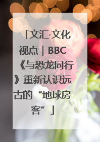 文汇·文化视点｜BBC《与恐龙同行》重新认识远古的“地球房客”