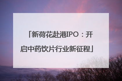 新荷花赴港IPO：开启中药饮片行业新征程