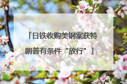 日铁收购美钢案获特朗普有条件“放行”