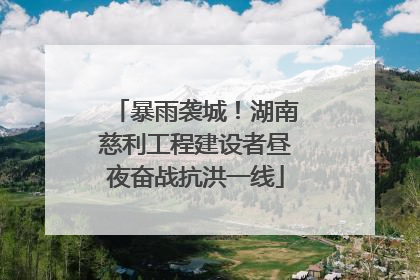 暴雨袭城！湖南慈利工程建设者昼夜奋战抗洪一线