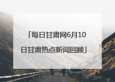 每日甘肃网6月10日甘肃热点新闻回顾
