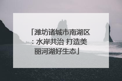 潍坊诸城市南湖区：水岸共治 打造美丽河湖好生态