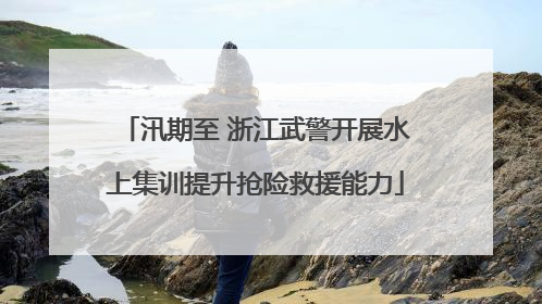 汛期至 浙江武警开展水上集训提升抢险救援能力