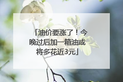 油价要涨了！今晚过后加一箱油或将多花近3元