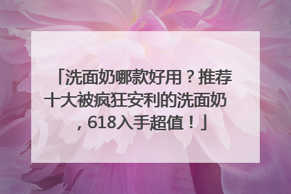 洗面奶哪款好用？推荐十大被疯狂安利的洗面奶，618入手超值！
