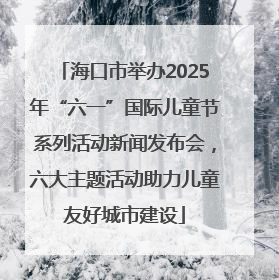 海口市举办2025年“六一”国际儿童节系列活动新闻发布会，六大主题活动助力儿童友好城市建设
