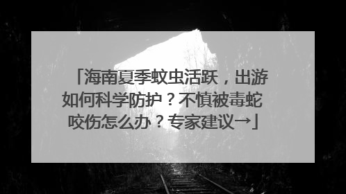 海南夏季蚊虫活跃，出游如何科学防护？不慎被毒蛇咬伤怎么办？专家建议→