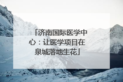济南国际医学中心：让医学项目在泉城落地生花