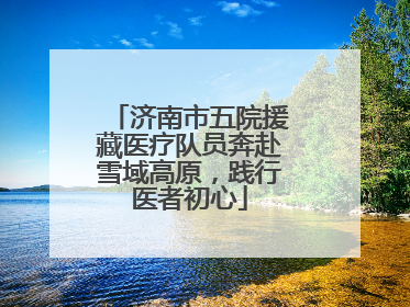 济南市五院援藏医疗队员奔赴雪域高原，践行医者初心