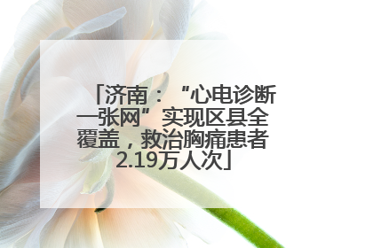 济南：“心电诊断一张网”实现区县全覆盖，救治胸痛患者2.19万人次