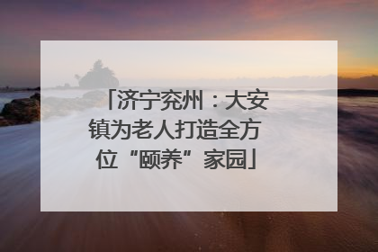 济宁兖州：大安镇为老人打造全方位“颐养”家园