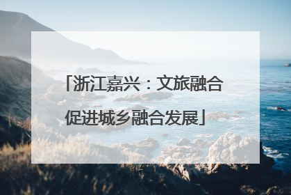 浙江嘉兴：文旅融合促进城乡融合发展