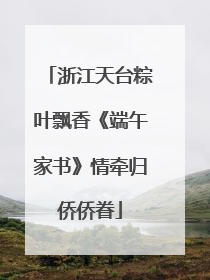 浙江天台粽叶飘香《端午家书》情牵归侨侨眷