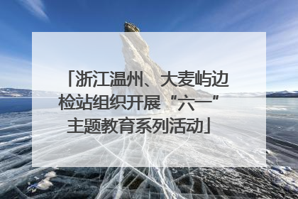 浙江温州、大麦屿边检站组织开展“六一”主题教育系列活动