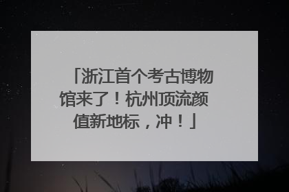 浙江首个考古博物馆来了！杭州顶流颜值新地标，冲！
