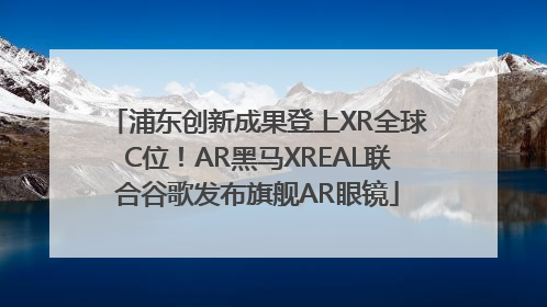 浦东创新成果登上XR全球C位！AR黑马XREAL联合谷歌发布旗舰AR眼镜