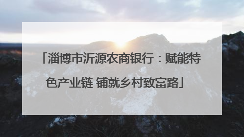 淄博市沂源农商银行：赋能特色产业链 铺就乡村致富路