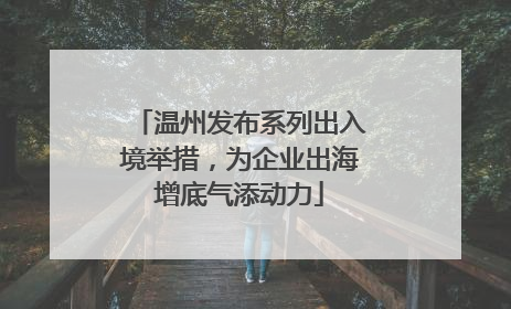 温州发布系列出入境举措，为企业出海增底气添动力