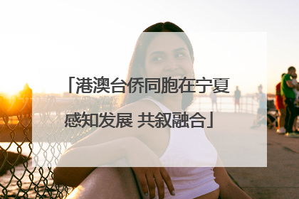 港澳台侨同胞在宁夏感知发展 共叙融合