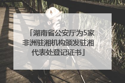湖南省公安厅为5家非洲驻湘机构颁发驻湘代表处登记证书