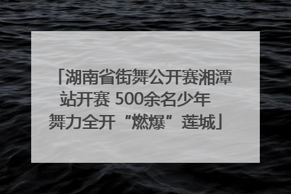 湖南省街舞公开赛湘潭站开赛 500余名少年舞力全开“燃爆”莲城
