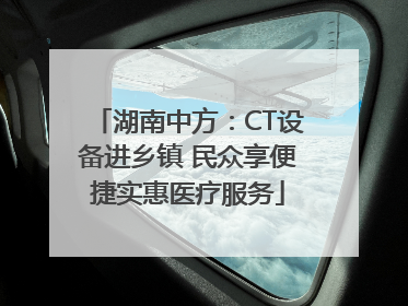 湖南中方：CT设备进乡镇 民众享便捷实惠医疗服务