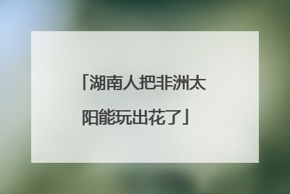 湖南人把非洲太阳能玩出花了