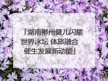 湖南郴州健儿闪耀世界泳坛 体旅融合催生发展新动能