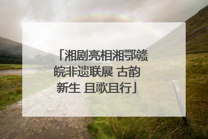 湘剧亮相湘鄂赣皖非遗联展 古韵新生 且歌且行