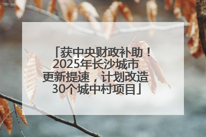 获中央财政补助！2025年长沙城市更新提速，计划改造30个城中村项目