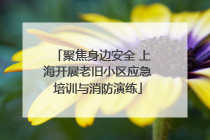 聚焦身边安全 上海开展老旧小区应急培训与消防演练