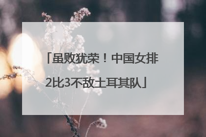 虽败犹荣！中国女排2比3不敌土耳其队