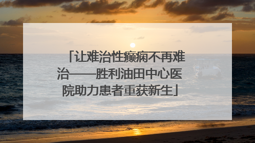 让难治性癫痫不再难治——胜利油田中心医院助力患者重获新生