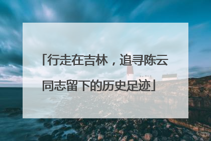 行走在吉林，追寻陈云同志留下的历史足迹