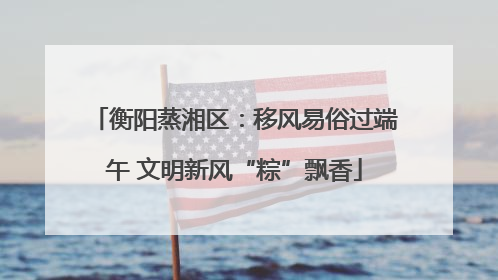衡阳蒸湘区：移风易俗过端午 文明新风“粽”飘香