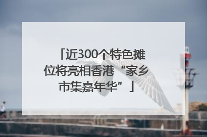 近300个特色摊位将亮相香港“家乡市集嘉年华”