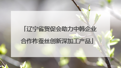 辽宁省贸促会助力中韩企业合作柞蚕丝创新深加工产品