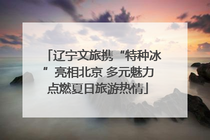 辽宁文旅携“特种冰”亮相北京 多元魅力点燃夏日旅游热情