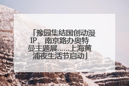 豫园集结国创动漫IP、南京路办奥特曼主题展……上海黄浦夜生活节启动