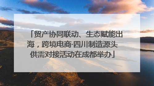 贸产协同联动、生态赋能出海，跨境电商·四川制造源头供需对接活动在成都举办