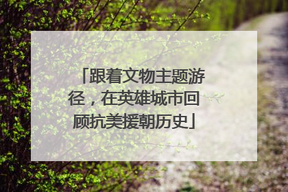 跟着文物主题游径，在英雄城市回顾抗美援朝历史