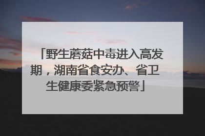野生蘑菇中毒进入高发期，湖南省食安办、省卫生健康委紧急预警