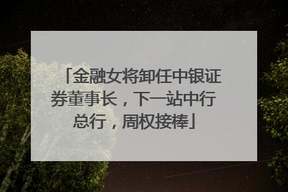 金融女将卸任中银证券董事长，下一站中行总行，周权接棒