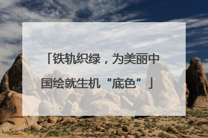 铁轨织绿，为美丽中国绘就生机“底色”
