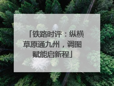 铁路时评：纵横草原通九州，调图赋能启新程