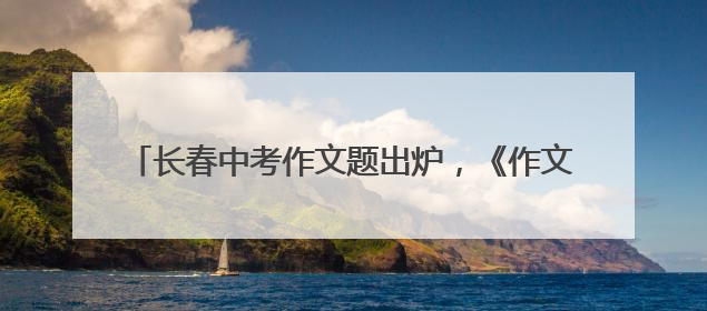 长春中考作文题出炉，《作文与考试》吉畅主编这样解读