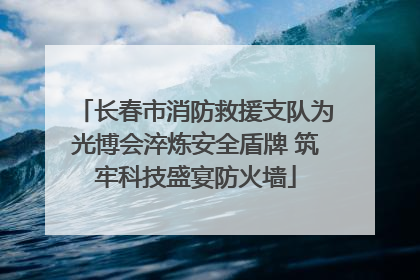 长春市消防救援支队为光博会淬炼安全盾牌 筑牢科技盛宴防火墙