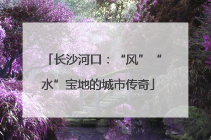 长沙河口：“风”“水”宝地的城市传奇