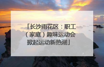 长沙雨花区：职工（家庭）趣味运动会掀起运动新热潮